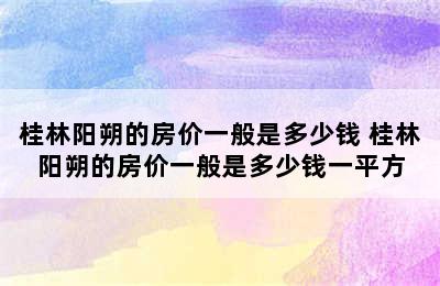 桂林阳朔的房价一般是多少钱 桂林阳朔的房价一般是多少钱一平方